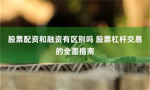 股票配资和融资有区别吗 股票杠杆交易的全面指南