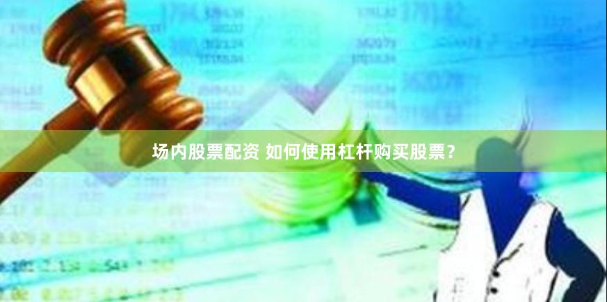 场内股票配资 如何使用杠杆购买股票？