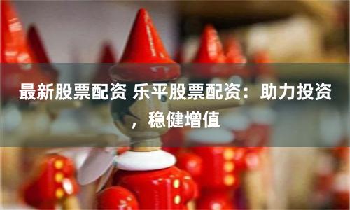 最新股票配资 乐平股票配资：助力投资，稳健增值