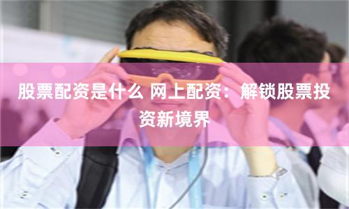 股票配资是什么 网上配资：解锁股票投资新境界