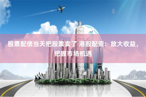 股票配债当天把股票卖了 港股配资：放大收益，把握市场机遇