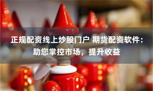 正规配资线上炒股门户 期货配资软件:助您掌控市场,提升收益