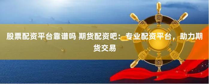 股票配资平台靠谱吗 期货配资吧：专业配资平台，助力期货交易