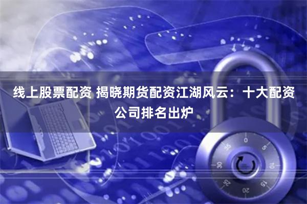 线上股票配资 揭晓期货配资江湖风云：十大配资公司排名出炉