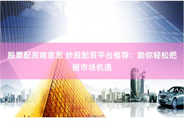 股票配资啥意思 炒股配资平台推荐：助你轻松把握市场机遇