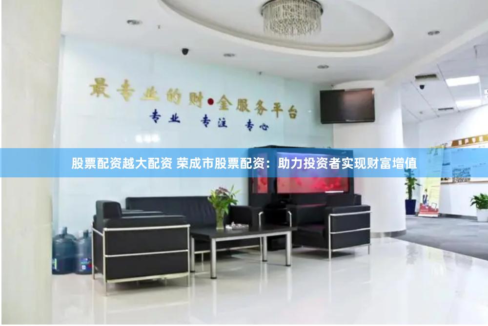 股票配资越大配资 荣成市股票配资：助力投资者实现财富增值