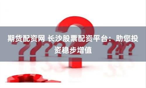 期货配资网 长沙股票配资平台：助您投资稳步增值