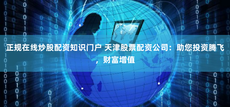 正规在线炒股配资知识门户 天津股票配资公司:助您投资腾飞,财富增值