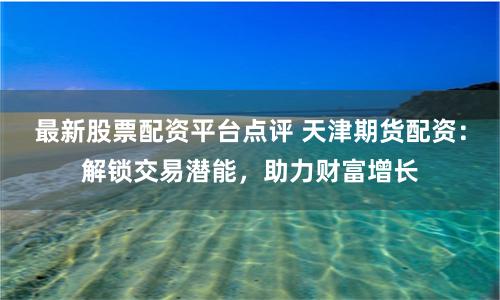 最新股票配资平台点评 天津期货配资:解锁交易潜能,助力财富增长