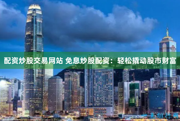 配资炒股交易网站 免息炒股配资：轻松撬动股市财富