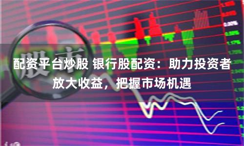 配资平台炒股 银行股配资:助力投资者放大收益,把握市场机遇