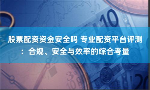 股票配资资金安全吗 专业配资平台评测：合规、安全与效率的综合考量