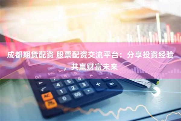 成都期货配资 股票配资交流平台：分享投资经验，共赢财富未来