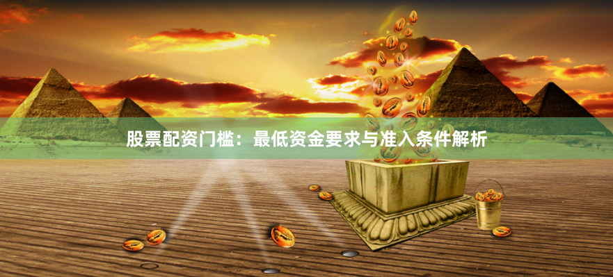 股票配资门槛：最低资金要求与准入条件解析