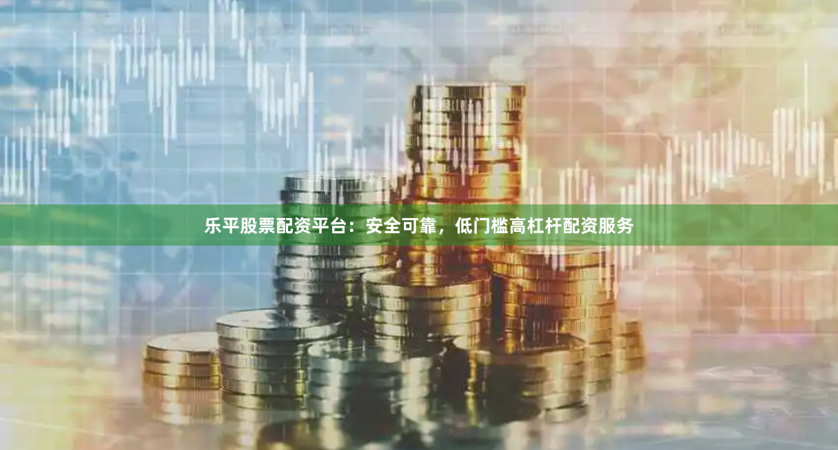 乐平股票配资平台：安全可靠，低门槛高杠杆配资服务