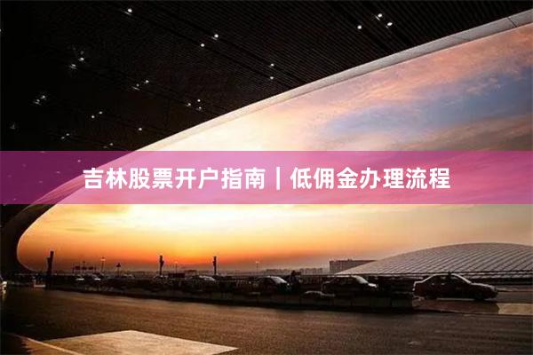 吉林股票开户指南|低佣金办理流程