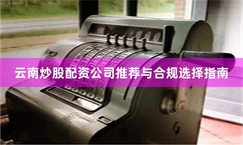 云南炒股配资公司推荐与合规选择指南