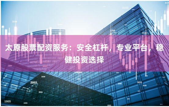 太原股票配资服务：安全杠杆，专业平台，稳健投资选择
